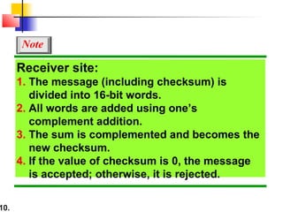10.
Receiver site:
1. The message (including checksum) is
divided into 16-bit words.
2. All words are added using one’s
complement addition.
3. The sum is complemented and becomes the
new checksum.
4. If the value of checksum is 0, the message
is accepted; otherwise, it is rejected.
Note
 