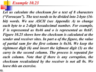 10.
Let us calculate the checksum for a text of 8 characters
(“Forouzan”). The text needs to be divided into 2-byte (16-
bit) words. We use ASCII (see Appendix A) to change
each byte to a 2-digit hexadecimal number. For example,
F is represented as 0x46 and o is represented as 0x6F.
Figure 10.25 shows how the checksum is calculated at the
sender and receiver sites. In part a of the figure, the value
of partial sum for the first column is 0x36. We keep the
rightmost digit (6) and insert the leftmost digit (3) as the
carry in the second column. The process is repeated for
each column. Note that if there is any corruption, the
checksum recalculated by the receiver is not all 0s. We
leave this an exercise.
Example 10.23
 