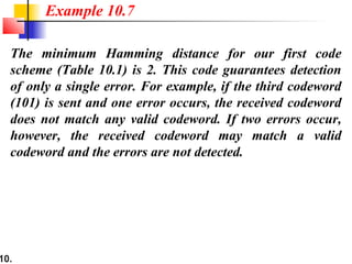 10.
The minimum Hamming distance for our first code
scheme (Table 10.1) is 2. This code guarantees detection
of only a single error. For example, if the third codeword
(101) is sent and one error occurs, the received codeword
does not match any valid codeword. If two errors occur,
however, the received codeword may match a valid
codeword and the errors are not detected.
Example 10.7
 