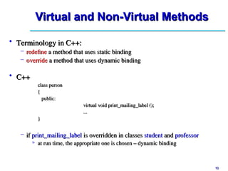 10
10
Virtual and Non-Virtual Methods
Virtual and Non-Virtual Methods
• C++
C++
class person
class person
{
{
public:
public:
virtual void print_mailing_label ();
virtual void print_mailing_label ();
...
...
}
}
– if
if print_mailing_label
print_mailing_label is overridden in classes
is overridden in classes student
student and
and professor
professor
» at run time, the appropriate one is chosen – dynamic binding
at run time, the appropriate one is chosen – dynamic binding
• Terminology in C++:
Terminology in C++:
– redefine
redefine a method that uses static binding
a method that uses static binding
– override
override a method that uses dynamic binding
a method that uses dynamic binding
 