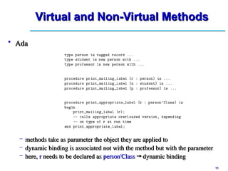11
11
Virtual and Non-Virtual Methods
Virtual and Non-Virtual Methods
• Ada
Ada
– methods take as parameter the object they are applied to
methods take as parameter the object they are applied to
– dynamic binding is associated not with the method but with the parameter
dynamic binding is associated not with the method but with the parameter
– here,
here, r
r needs to be declared as
needs to be declared as person'Class
person'Class →
→ dynamic binding
dynamic binding
 
