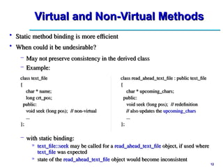 12
12
Virtual and Non-Virtual Methods
Virtual and Non-Virtual Methods
• Static method binding is more efficient
Static method binding is more efficient
• When could it be undesirable?
When could it be undesirable?
– May not preserve consistency in the derived class
May not preserve consistency in the derived class
– Example:
Example:
class text_file
class text_file
{
{
char * name;
char * name;
long crt_pos;
long crt_pos;
public:
public:
void seek (long pos);
void seek (long pos); // non-virtual
// non-virtual
...
...
};
};
class read_ahead_text_file : public text_file
class read_ahead_text_file : public text_file
{
{
char * upcoming_chars;
char * upcoming_chars;
public:
public:
void seek (long pos);
void seek (long pos); // redefinition
// redefinition
// also updates the
// also updates the upcoming_chars
upcoming_chars
...
...
};
};
– with static binding:
with static binding:
» text_file::seek
text_file::seek may be called for a
may be called for a read_ahead_text_file
read_ahead_text_file object, if used where
object, if used where
text_file
text_file was expected
was expected
» state of the
state of the read_ahead_text_file
read_ahead_text_file object would become inconsistent
object would become inconsistent
 