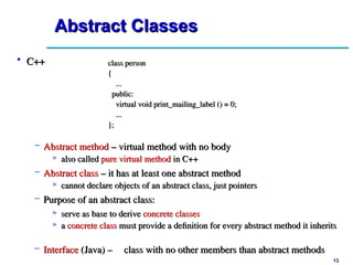 13
13
Abstract Classes
Abstract Classes
• C++
C++ class person
class person
{
{
...
...
public:
public:
virtual void print_mailing_label () = 0;
virtual void print_mailing_label () = 0;
...
...
};
};
– Abstract method
Abstract method – virtual method with no body
– virtual method with no body
» also called
also called pure virtual method
pure virtual method in C++
in C++
– Abstract class
Abstract class – it has at least one abstract method
– it has at least one abstract method
» cannot declare objects of an abstract class, just pointers
cannot declare objects of an abstract class, just pointers
– Purpose of an abstract class:
Purpose of an abstract class:
» serve as base to derive
serve as base to derive concrete classes
concrete classes
» a
a concrete class
concrete class must provide a definition for every abstract method it inherits
must provide a definition for every abstract method it inherits
– Interface
Interface (Java) –
(Java) – class with no other members than abstract methods
class with no other members than abstract methods
 