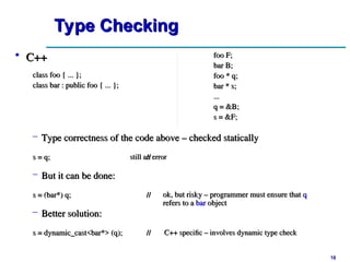 18
18
Type Checking
Type Checking
still an error
still an error
ok, but risky – programmer must ensure that
ok, but risky – programmer must ensure that q
q
refers to a
refers to a bar
bar object
object
C++ specific – involves dynamic type check
C++ specific – involves dynamic type check
• C++
C++
class foo { ... };
class foo { ... };
class bar : public foo { ... };
class bar : public foo { ... };
– Type correctness of the code above – checked statically
Type correctness of the code above – checked statically
foo F;
foo F;
bar B;
bar B;
foo * q;
foo * q;
bar * s;
bar * s;
...
...
q = &B;
q = &B;
s = &F;
s = &F;
s = q;
s = q; //
//
– But it can be done:
But it can be done:
s = (bar*) q;
s = (bar*) q; //
//
– Better solution:
Better solution:
s = dynamic_cast<bar*> (q);
s = dynamic_cast<bar*> (q); //
//
 