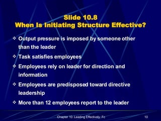 Slide 10.8 When Is Initiating Structure Effective? Output pressure is imposed by someone other than the leader Task satisfies employees Employees rely on leader for direction and information Employees are predisposed toward directive leadership More than 12 employees report to the leader 