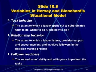 Slide 10.9 Variables in Hersey and Blanchard’s Situational Model Task behavior The extent to which a leader spells out to subordinates what to do, where to do it, and how to do it Relationship behavior The extent to which a leader listens, provides support and encouragement, and involves followers in the decision-making process Follower readiness The subordinates’ ability and willingness to perform the tasks 