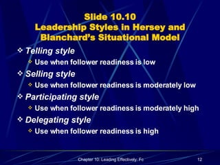 Slide 10.10 Leadership Styles in Hersey and Blanchard’s Situational Model Telling style  Use when follower readiness is low Selling style Use when follower readiness is moderately low Participating style Use when follower readiness is moderately high Delegating style Use when follower readiness is high 