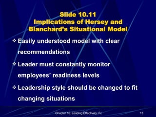 Slide 10.11 Implications of Hersey and Blanchard’s Situational Model Easily understood model with clear recommendations Leader must constantly monitor employees’ readiness levels Leadership style should be changed to fit changing situations 