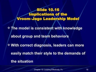 Slide 10.16 Implications of the Vroom–Jago Leadership Model The model is consistent with knowledge about group and team behaviors With correct diagnosis, leaders can more easily match their style to the demands of the situation 
