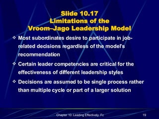Slide 10.17 Limitations of the Vroom–Jago Leadership Model Most subordinates desire to participate in job-related decisions regardless of the model’s recommendation Certain leader competencies are critical for the effectiveness of different leadership styles Decisions are assumed to be single process rather than multiple cycle or part of a larger solution 