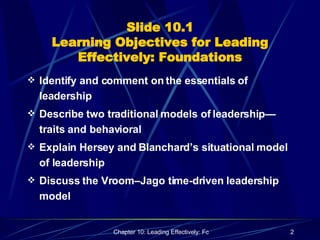 Slide 10.1 Learning Objectives for Leading Effectively: Foundations Identify and comment on the essentials of leadership Describe two traditional models of leadership—traits and behavioral Explain Hersey and Blanchard’s situational model of leadership Discuss the Vroom–Jago time-driven leadership model 
