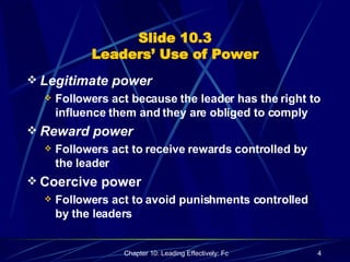 Slide 10.3 Leaders’ Use of Power Legitimate power Followers act because the leader has the right to influence them and they are obliged to comply Reward power Followers act to receive rewards controlled by the leader Coercive power Followers act to avoid punishments controlled by the leaders 