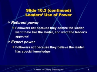 Slide 10.3 (continued) Leaders’ Use of Power Referent power Followers act because they admire the leader, want to be like the leader, and want the leader’s approval Expert power Followers act because they believe the leader has special knowledge 