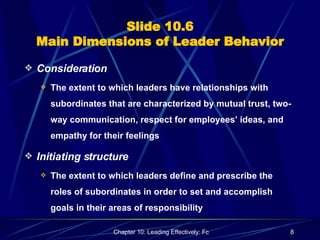 Slide 10.6 Main Dimensions of Leader Behavior Consideration The extent to which leaders have relationships with subordinates that are characterized by mutual trust, two-way communication, respect for employees’ ideas, and empathy for their feelings Initiating structure The extent to which leaders define and prescribe the roles of subordinates in order to set and accomplish goals in their areas of responsibility 
