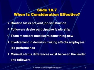 Slide 10.7 When Is Consideration Effective? Routine tasks prevent job satisfaction Followers desire participative leadership Team members must learn something new Involvement in decision making affects employees’ job performance Minimal status differences exist between the leader and followers 