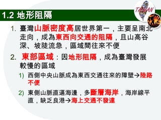 1.2 地形阻隔
 1. 臺灣山脈密度高居世界第一，主要呈南北
    走向，成為東西向交通的阻隔，且山高谷
    深、坡陡流急，區域間往來不便
 2. 東部區域：因地形阻隔，成為臺灣發展
    較慢的區域
  1) 西側中央山脈成為東西交通往來的障壁陸路
     不便
  2) 東側山脈直逼海邊，多斷層海岸，海岸線平
     直，缺乏良港海上交通不發達
 