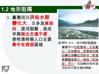 1.2 地形阻隔
 3. 臺灣河川洪枯水期
    變化大，又多為東西
    向，渡河困難，造成
    早期南北交通不便，
    使明清時期人口主要
    集中在南部區域
 
