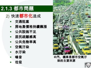 2.1.3 都市問題
 2) 快速都市化造成
     交通阻塞
     房地產價格持續飆漲
     公共設施不足
     居民疏離感高
     公共危險率高
     空氣汙染
     水汙染
     噪音          汽、機車是都市空氣汙
                   染的主要來源
     垃圾
 