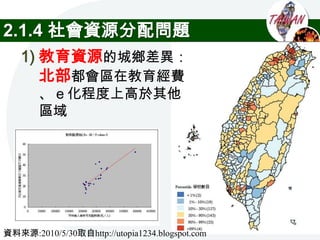 2.1.4 社會資源分配問題
   1) 教育資源的城鄉差異：
      北部都會區在教育經費
        、ｅ化程度上高於其他
        區域




資料來源:2010/5/30取自http://utopia1234.blogspot.com
 