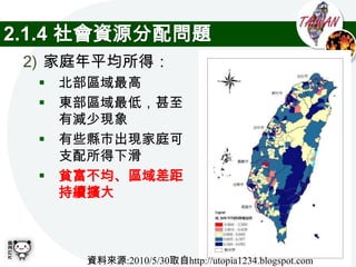 2.1.4 社會資源分配問題
 2) 家庭年平均所得：
   北部區域最高
   東部區域最低，甚至
    有減少現象
   有些縣市出現家庭可
    支配所得下滑
   貧富不均、區域差距
    持續擴大



     資料來源:2010/5/30取自http://utopia1234.blogspot.com
 