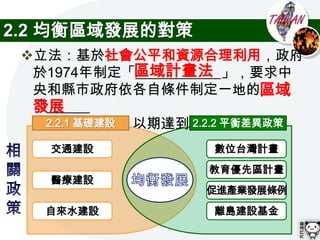 2.2 均衡區域發展的對策
 立法：基於社會公平和資源合理利用，政府
               區域計畫法
  於1974年制定「____________」，要求中
  央和縣市政府依各自條件制定一地的區域
  發展
  「______
  ______計畫」，以期達到區域均衡發展
    2.2.1 基礎建設     2.2.2 平衡差異政策

    交通建設             數位台灣計畫
                    教育優先區計畫
    醫療建設
                    促進產業發展條例
   自來水建設             離島建設基金
 