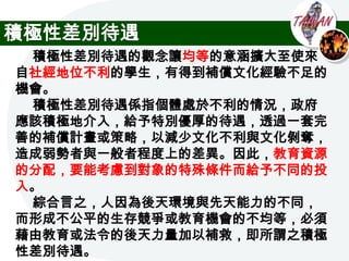 積極性差別待遇
 積極性差別待遇的觀念讓均等的意涵擴大至使來
自社經地位不利的學生，有得到補償文化經驗不足的
機會。
 積極性差別待遇係指個體處於不利的情況，政府
應該積極地介入，給予特別優厚的待遇，透過一套完
善的補償計畫或策略，以減少文化不利與文化剝奪，
造成弱勢者與一般者程度上的差異。因此，教育資源
的分配，要能考慮到對象的特殊條件而給予不同的投
入。
 綜合言之，人因為後天環境與先天能力的不同，
而形成不公平的生存競爭或教育機會的不均等，必須
藉由教育或法令的後天力量加以補救，即所謂之積極
性差別待遇。
 