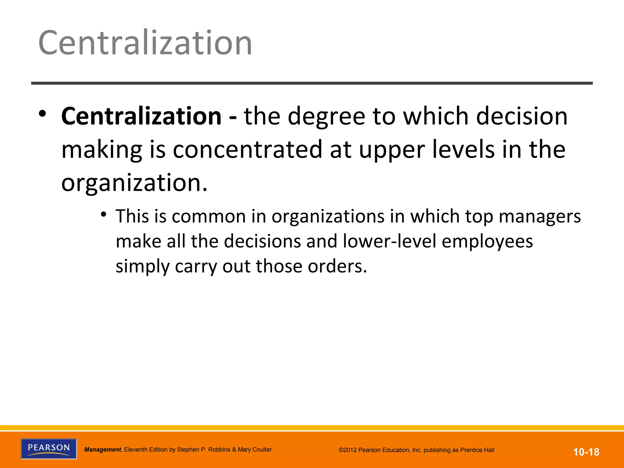 Copyright © 2012 Pearson Education, Inc.
Publishing as Prentice HallManagement, Eleventh Edition by Stephen P. Robbins & Mary Coulter ©2012 Pearson Education, Inc. publishing as Prentice Hall
10-18
Centralization
• Centralization - the degree to which decision
making is concentrated at upper levels in the
organization.
• This is common in organizations in which top managers
make all the decisions and lower-level employees
simply carry out those orders.
 