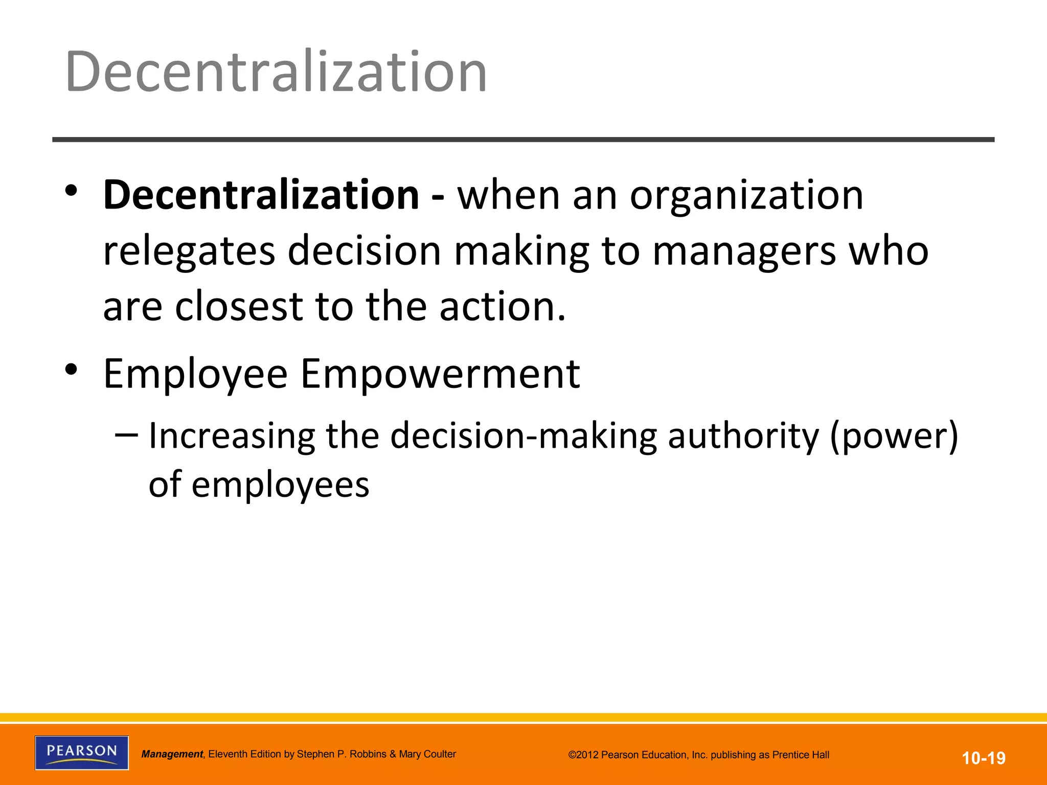Copyright © 2012 Pearson Education, Inc.
Publishing as Prentice HallManagement, Eleventh Edition by Stephen P. Robbins & Mary Coulter ©2012 Pearson Education, Inc. publishing as Prentice Hall
10-19
Decentralization
• Decentralization - when an organization
relegates decision making to managers who
are closest to the action.
• Employee Empowerment
– Increasing the decision-making authority (power)
of employees
 