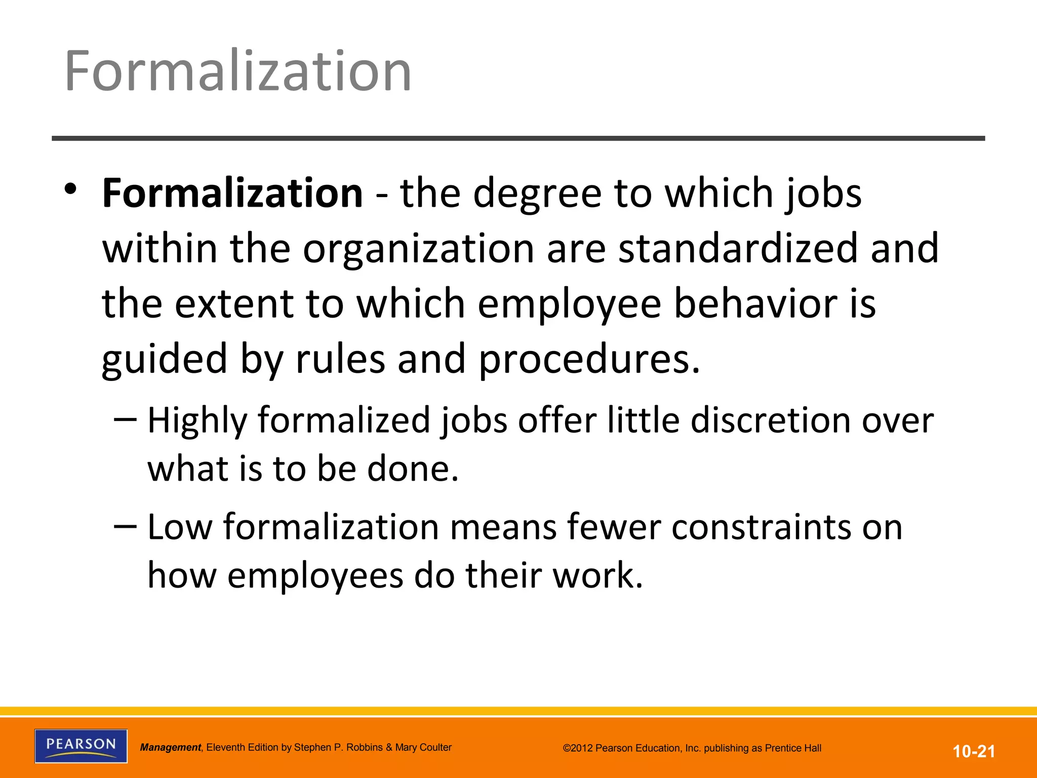 Copyright © 2012 Pearson Education, Inc.
Publishing as Prentice HallManagement, Eleventh Edition by Stephen P. Robbins & Mary Coulter ©2012 Pearson Education, Inc. publishing as Prentice Hall
10-21
Formalization
• Formalization - the degree to which jobs
within the organization are standardized and
the extent to which employee behavior is
guided by rules and procedures.
– Highly formalized jobs offer little discretion over
what is to be done.
– Low formalization means fewer constraints on
how employees do their work.
 