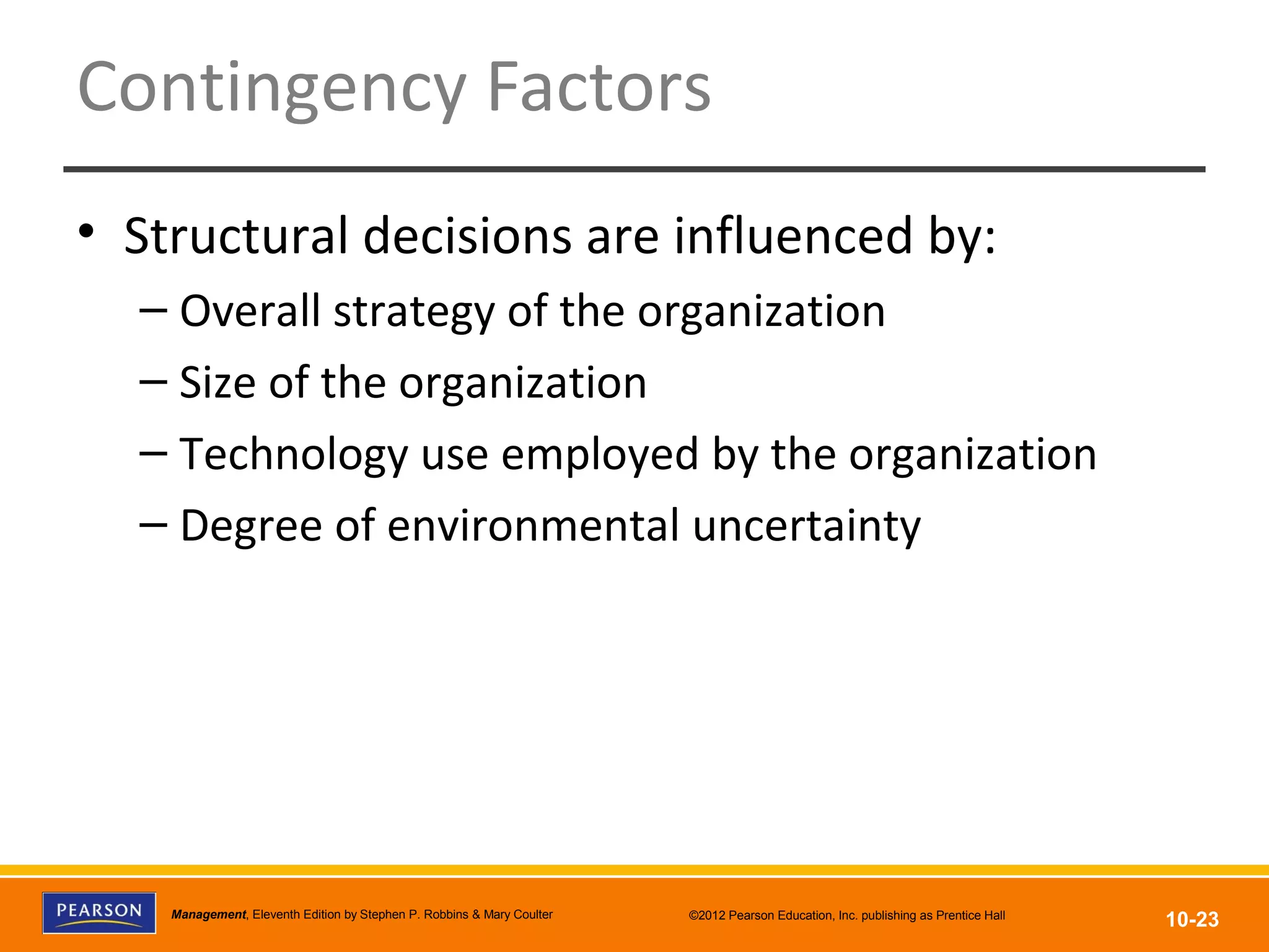 Copyright © 2012 Pearson Education, Inc.
Publishing as Prentice HallManagement, Eleventh Edition by Stephen P. Robbins & Mary Coulter ©2012 Pearson Education, Inc. publishing as Prentice Hall
10-23
Contingency Factors
• Structural decisions are influenced by:
– Overall strategy of the organization
– Size of the organization
– Technology use employed by the organization
– Degree of environmental uncertainty
 
