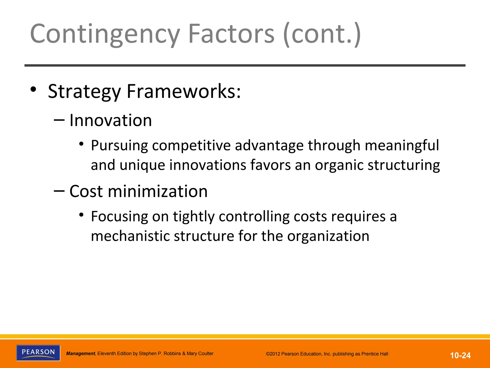Copyright © 2012 Pearson Education, Inc.
Publishing as Prentice HallManagement, Eleventh Edition by Stephen P. Robbins & Mary Coulter ©2012 Pearson Education, Inc. publishing as Prentice Hall
10-24
Contingency Factors (cont.)
• Strategy Frameworks:
– Innovation
• Pursuing competitive advantage through meaningful
and unique innovations favors an organic structuring
– Cost minimization
• Focusing on tightly controlling costs requires a
mechanistic structure for the organization
 