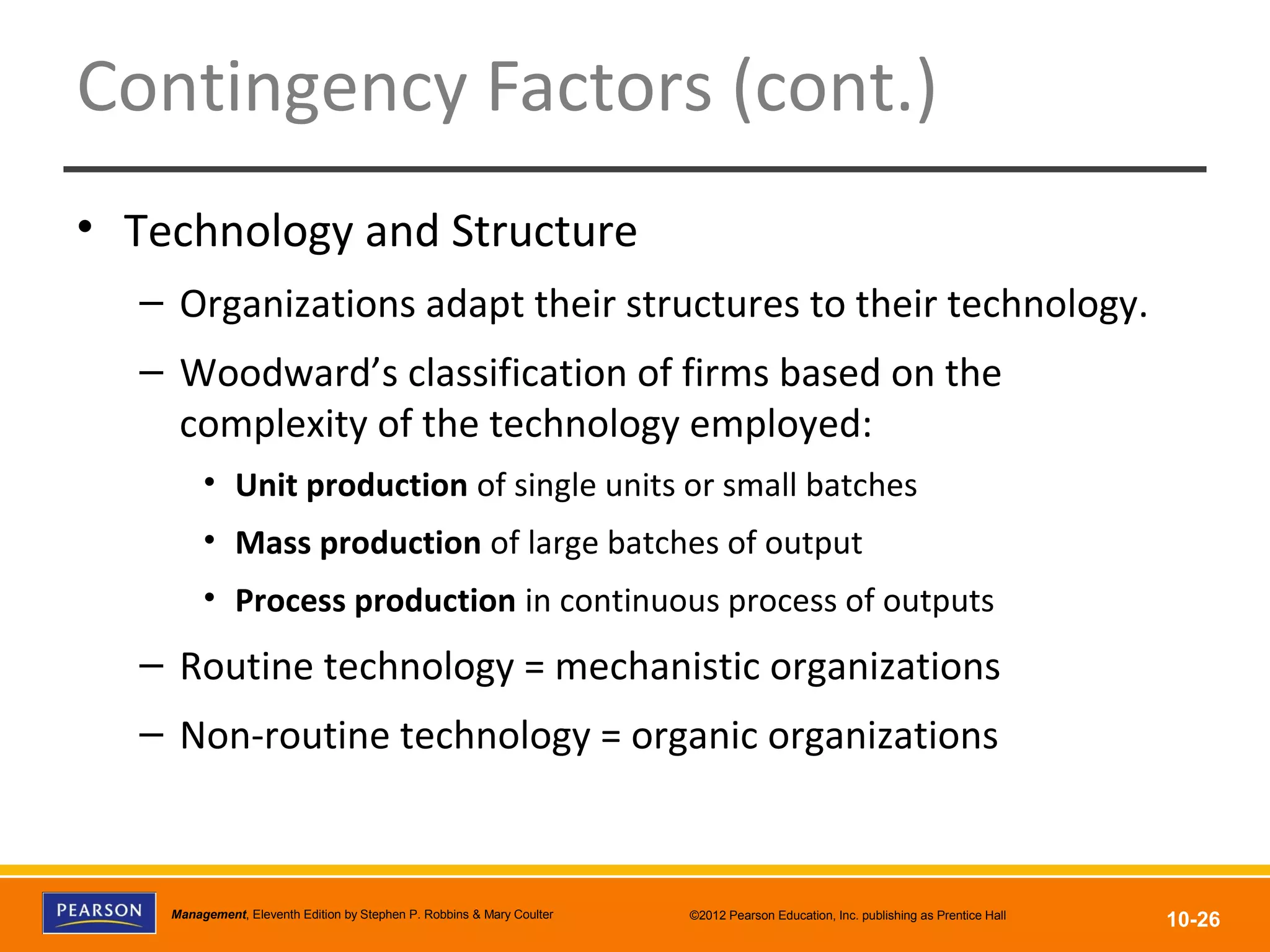 Copyright © 2012 Pearson Education, Inc.
Publishing as Prentice HallManagement, Eleventh Edition by Stephen P. Robbins & Mary Coulter ©2012 Pearson Education, Inc. publishing as Prentice Hall
10-26
Contingency Factors (cont.)
• Technology and Structure
– Organizations adapt their structures to their technology.
– Woodward’s classification of firms based on the
complexity of the technology employed:
• Unit production of single units or small batches
• Mass production of large batches of output
• Process production in continuous process of outputs
– Routine technology = mechanistic organizations
– Non-routine technology = organic organizations
 