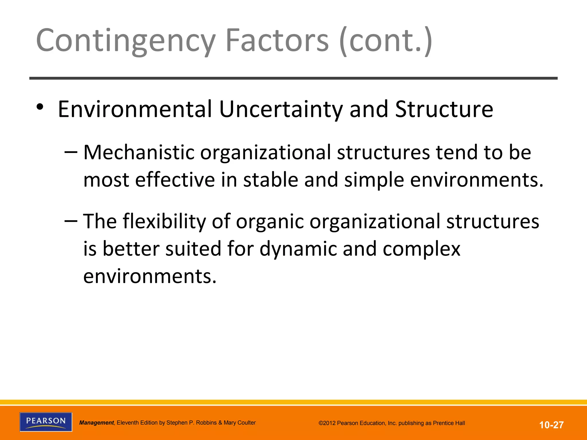 Copyright © 2012 Pearson Education, Inc.
Publishing as Prentice HallManagement, Eleventh Edition by Stephen P. Robbins & Mary Coulter ©2012 Pearson Education, Inc. publishing as Prentice Hall
10-27
Contingency Factors (cont.)
• Environmental Uncertainty and Structure
– Mechanistic organizational structures tend to be
most effective in stable and simple environments.
– The flexibility of organic organizational structures
is better suited for dynamic and complex
environments.
 