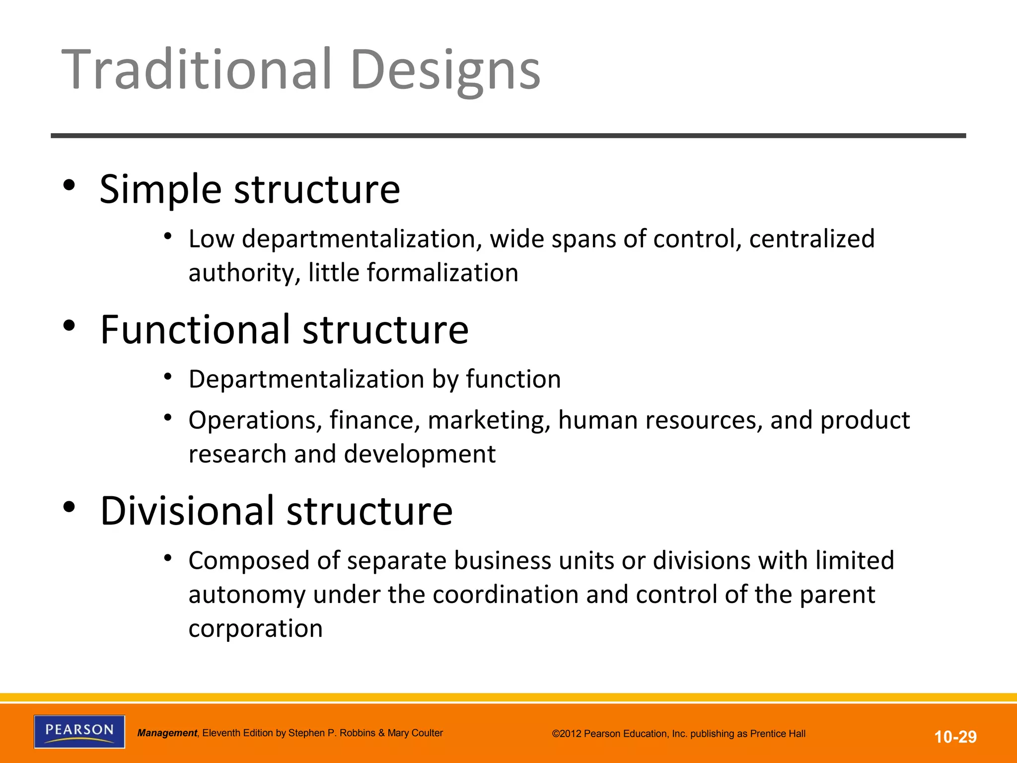 Copyright © 2012 Pearson Education, Inc.
Publishing as Prentice HallManagement, Eleventh Edition by Stephen P. Robbins & Mary Coulter ©2012 Pearson Education, Inc. publishing as Prentice Hall
10-29
Traditional Designs
• Simple structure
• Low departmentalization, wide spans of control, centralized
authority, little formalization
• Functional structure
• Departmentalization by function
• Operations, finance, marketing, human resources, and product
research and development
• Divisional structure
• Composed of separate business units or divisions with limited
autonomy under the coordination and control of the parent
corporation
 