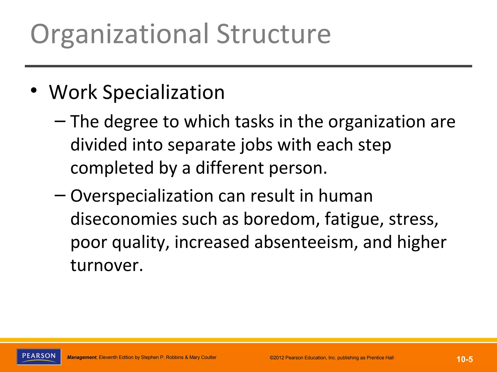 Copyright © 2012 Pearson Education, Inc.
Publishing as Prentice HallManagement, Eleventh Edition by Stephen P. Robbins & Mary Coulter ©2012 Pearson Education, Inc. publishing as Prentice Hall
10-5
Organizational Structure
• Work Specialization
– The degree to which tasks in the organization are
divided into separate jobs with each step
completed by a different person.
– Overspecialization can result in human
diseconomies such as boredom, fatigue, stress,
poor quality, increased absenteeism, and higher
turnover.
 