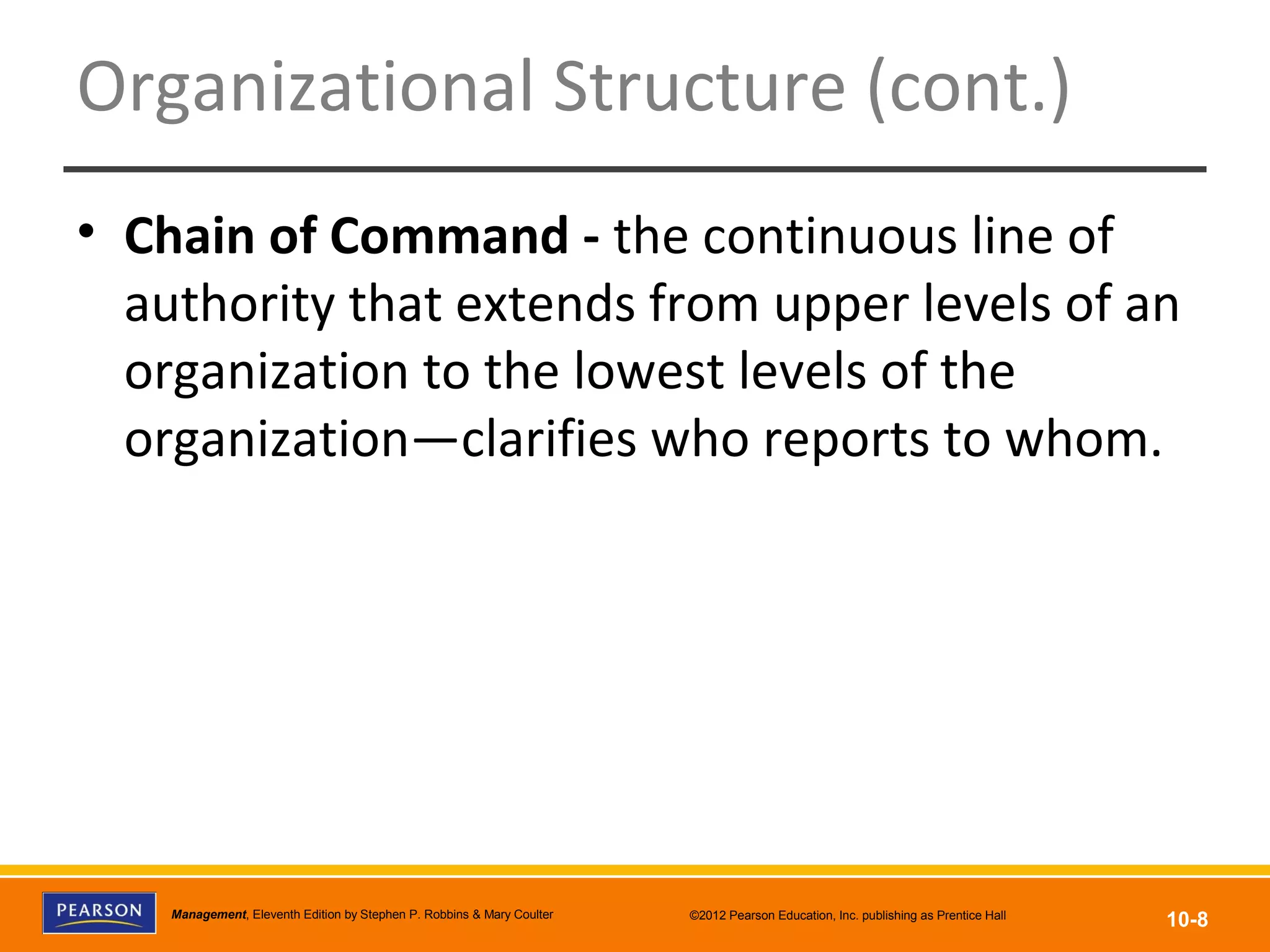 Copyright © 2012 Pearson Education, Inc.
Publishing as Prentice HallManagement, Eleventh Edition by Stephen P. Robbins & Mary Coulter ©2012 Pearson Education, Inc. publishing as Prentice Hall
10-8
Organizational Structure (cont.)
• Chain of Command - the continuous line of
authority that extends from upper levels of an
organization to the lowest levels of the
organization—clarifies who reports to whom.
 
