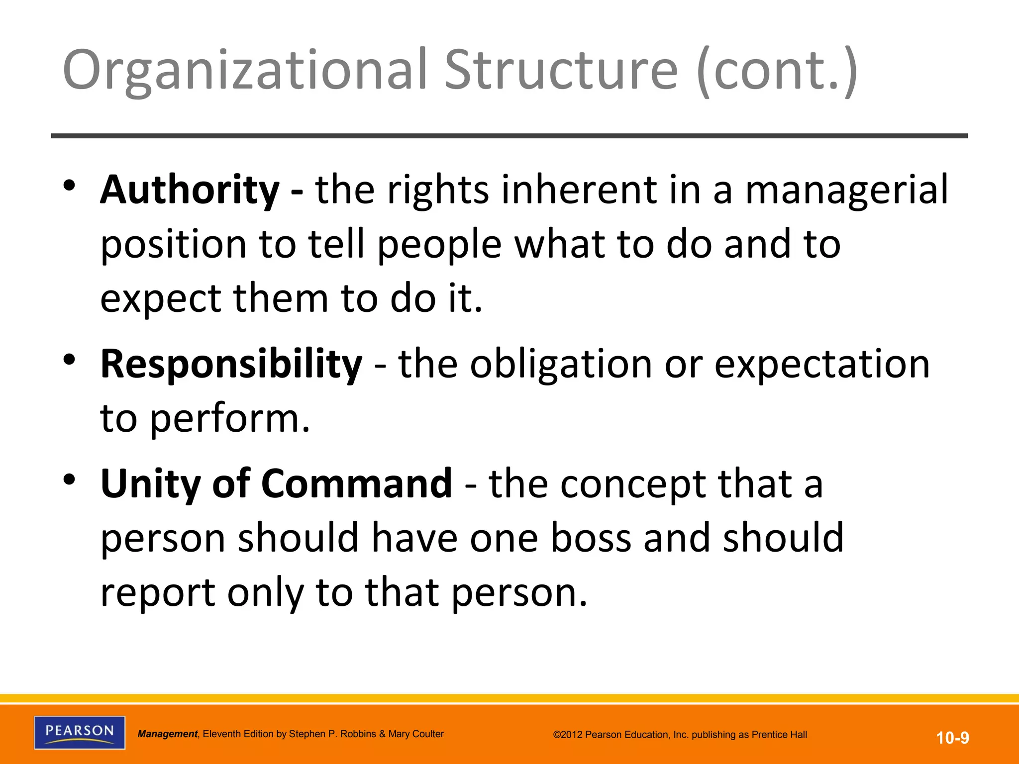 Copyright © 2012 Pearson Education, Inc.
Publishing as Prentice HallManagement, Eleventh Edition by Stephen P. Robbins & Mary Coulter ©2012 Pearson Education, Inc. publishing as Prentice Hall
10-9
Organizational Structure (cont.)
• Authority - the rights inherent in a managerial
position to tell people what to do and to
expect them to do it.
• Responsibility - the obligation or expectation
to perform.
• Unity of Command - the concept that a
person should have one boss and should
report only to that person.
 