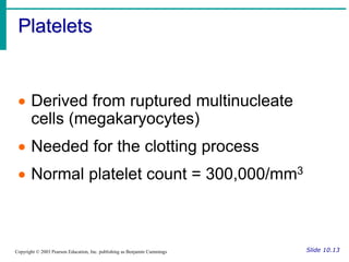 Platelets
Slide 10.13
Copyright © 2003 Pearson Education, Inc. publishing as Benjamin Cummings
 Derived from ruptured multinucleate
cells (megakaryocytes)
 Needed for the clotting process
 Normal platelet count = 300,000/mm3
 
