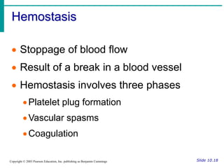 Hemostasis
Slide 10.18
Copyright © 2003 Pearson Education, Inc. publishing as Benjamin Cummings
 Stoppage of blood flow
 Result of a break in a blood vessel
 Hemostasis involves three phases
Platelet plug formation
Vascular spasms
Coagulation
 