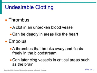 Undesirable Clotting
Slide 10.23
Copyright © 2003 Pearson Education, Inc. publishing as Benjamin Cummings
 Thrombus
A clot in an unbroken blood vessel
Can be deadly in areas like the heart
 Embolus
A thrombus that breaks away and floats
freely in the bloodstream
Can later clog vessels in critical areas such
as the brain
 