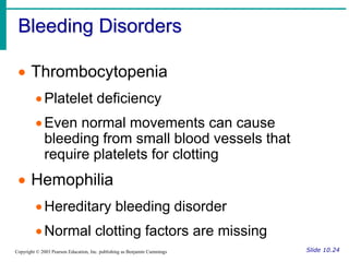 Bleeding Disorders
Slide 10.24
Copyright © 2003 Pearson Education, Inc. publishing as Benjamin Cummings
 Thrombocytopenia
Platelet deficiency
Even normal movements can cause
bleeding from small blood vessels that
require platelets for clotting
 Hemophilia
Hereditary bleeding disorder
Normal clotting factors are missing
 