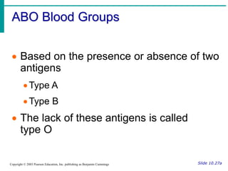 ABO Blood Groups
Slide 10.27a
Copyright © 2003 Pearson Education, Inc. publishing as Benjamin Cummings
 Based on the presence or absence of two
antigens
Type A
Type B
 The lack of these antigens is called
type O
 