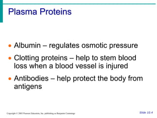 Plasma Proteins
Slide 10.4
Copyright © 2003 Pearson Education, Inc. publishing as Benjamin Cummings
 Albumin – regulates osmotic pressure
 Clotting proteins – help to stem blood
loss when a blood vessel is injured
 Antibodies – help protect the body from
antigens
 