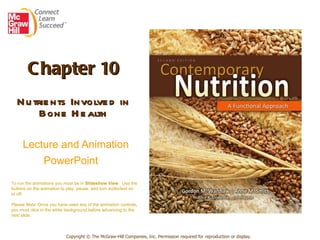 Chapter 10 Nutrients Involved in Bone Health   Lecture and Animation PowerPoint   Copyright © The McGraw-Hill Companies, Inc. Permission required for reproduction or display. To run the animations you must be in  Slideshow View .  Use the buttons on the animation to play, pause, and turn audio/text on or off.  Please Note : Once you have used any of the animation controls ,  you must click   in the white background before advancing to the next slide. 