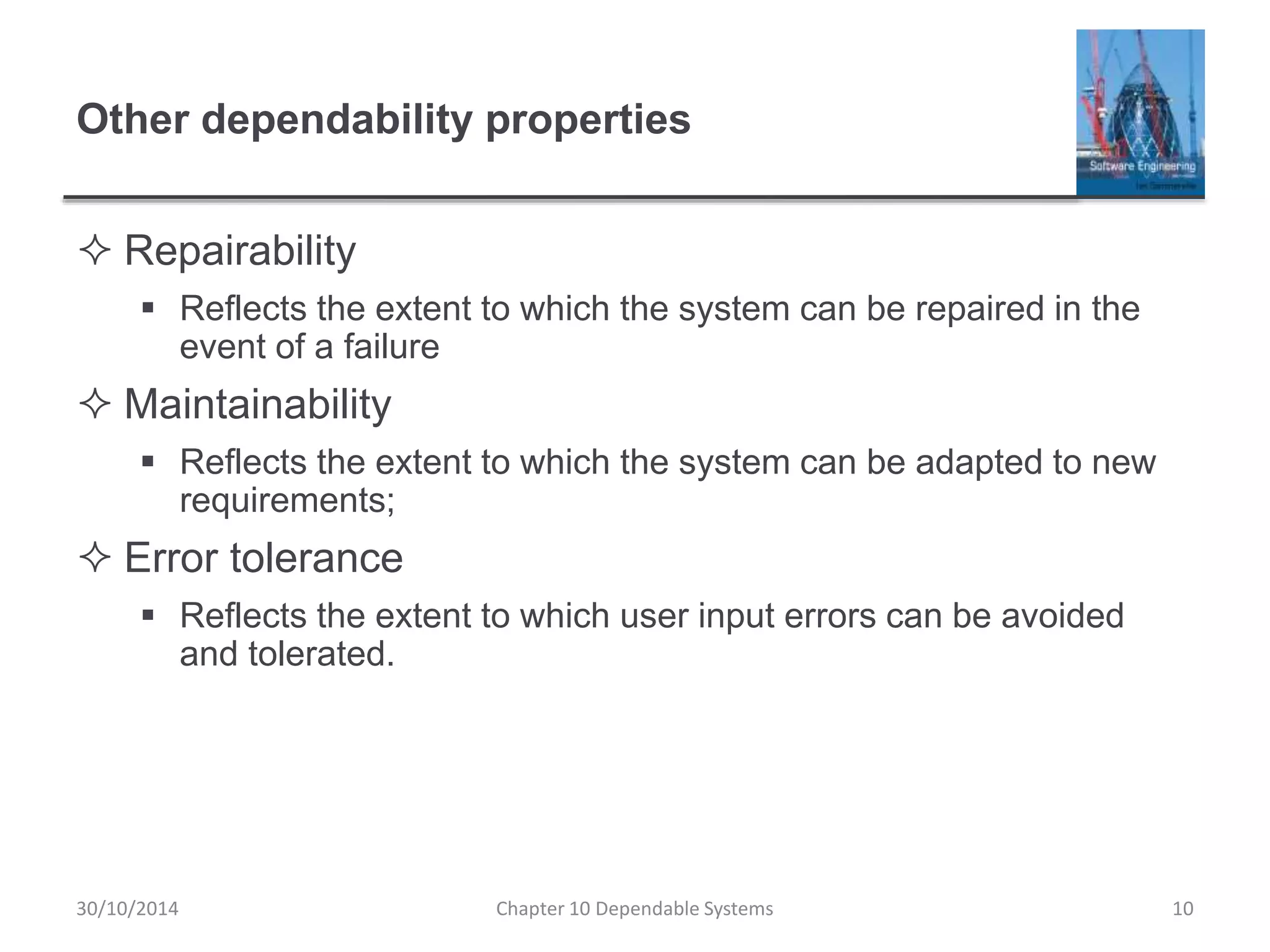 Other dependability properties
 Repairability
 Reflects the extent to which the system can be repaired in the
event of a failure
 Maintainability
 Reflects the extent to which the system can be adapted to new
requirements;
 Error tolerance
 Reflects the extent to which user input errors can be avoided
and tolerated.
10Chapter 10 Dependable Systems30/10/2014
 
