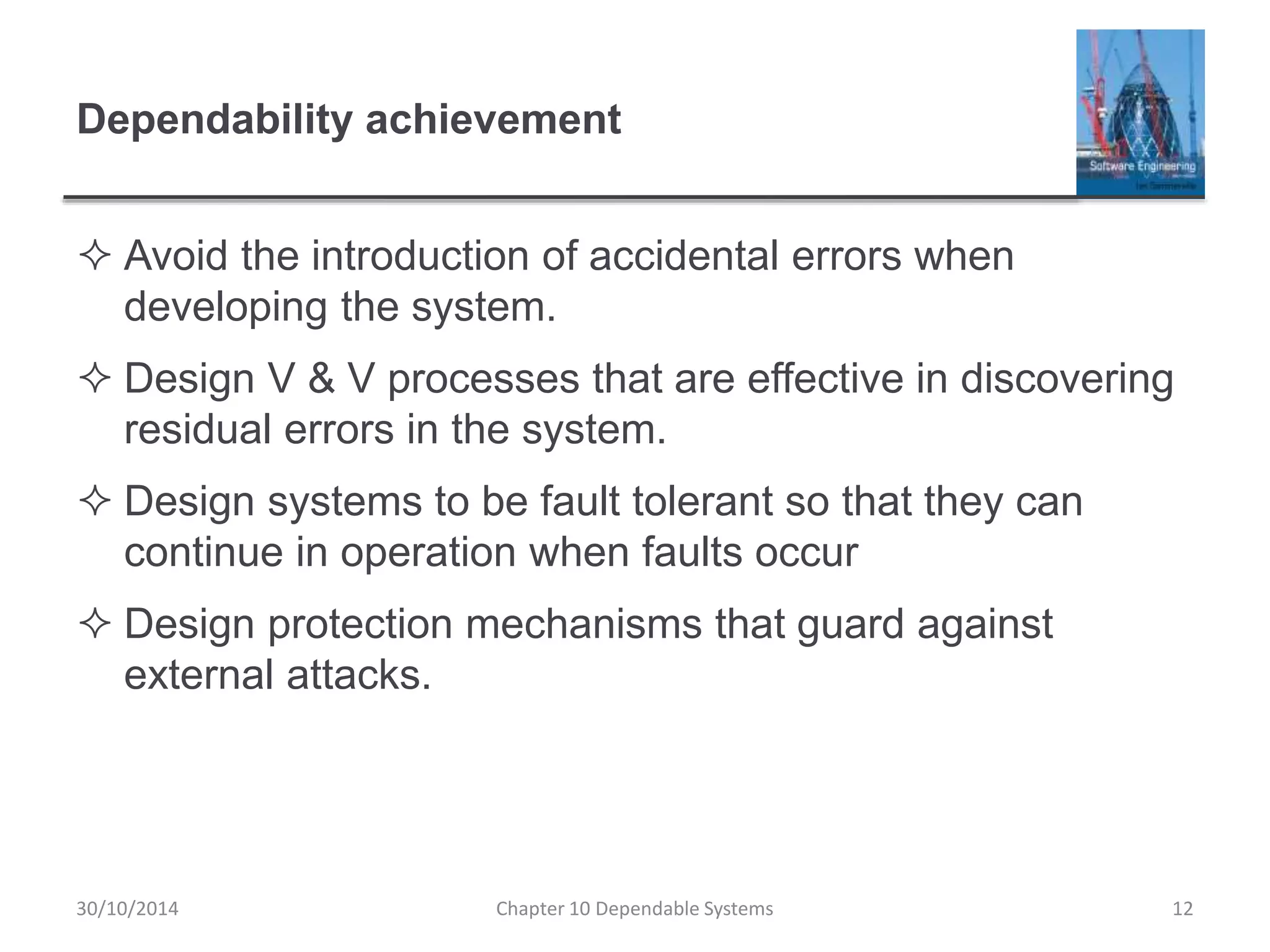 Dependability achievement
 Avoid the introduction of accidental errors when
developing the system.
 Design V & V processes that are effective in discovering
residual errors in the system.
 Design systems to be fault tolerant so that they can
continue in operation when faults occur
 Design protection mechanisms that guard against
external attacks.
Chapter 10 Dependable Systems 1230/10/2014
 