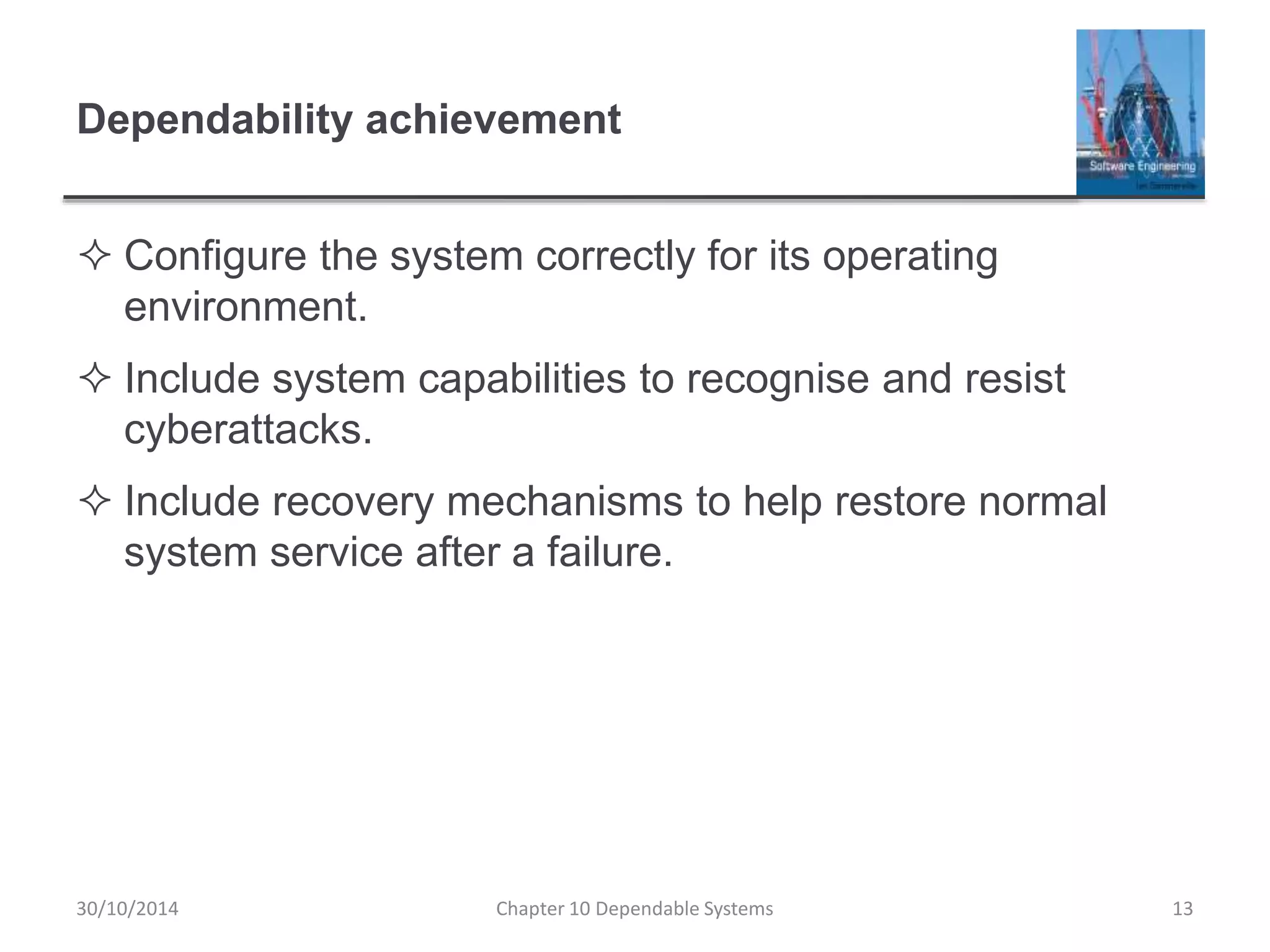 Dependability achievement
 Configure the system correctly for its operating
environment.
 Include system capabilities to recognise and resist
cyberattacks.
 Include recovery mechanisms to help restore normal
system service after a failure.
30/10/2014 Chapter 10 Dependable Systems 13
 
