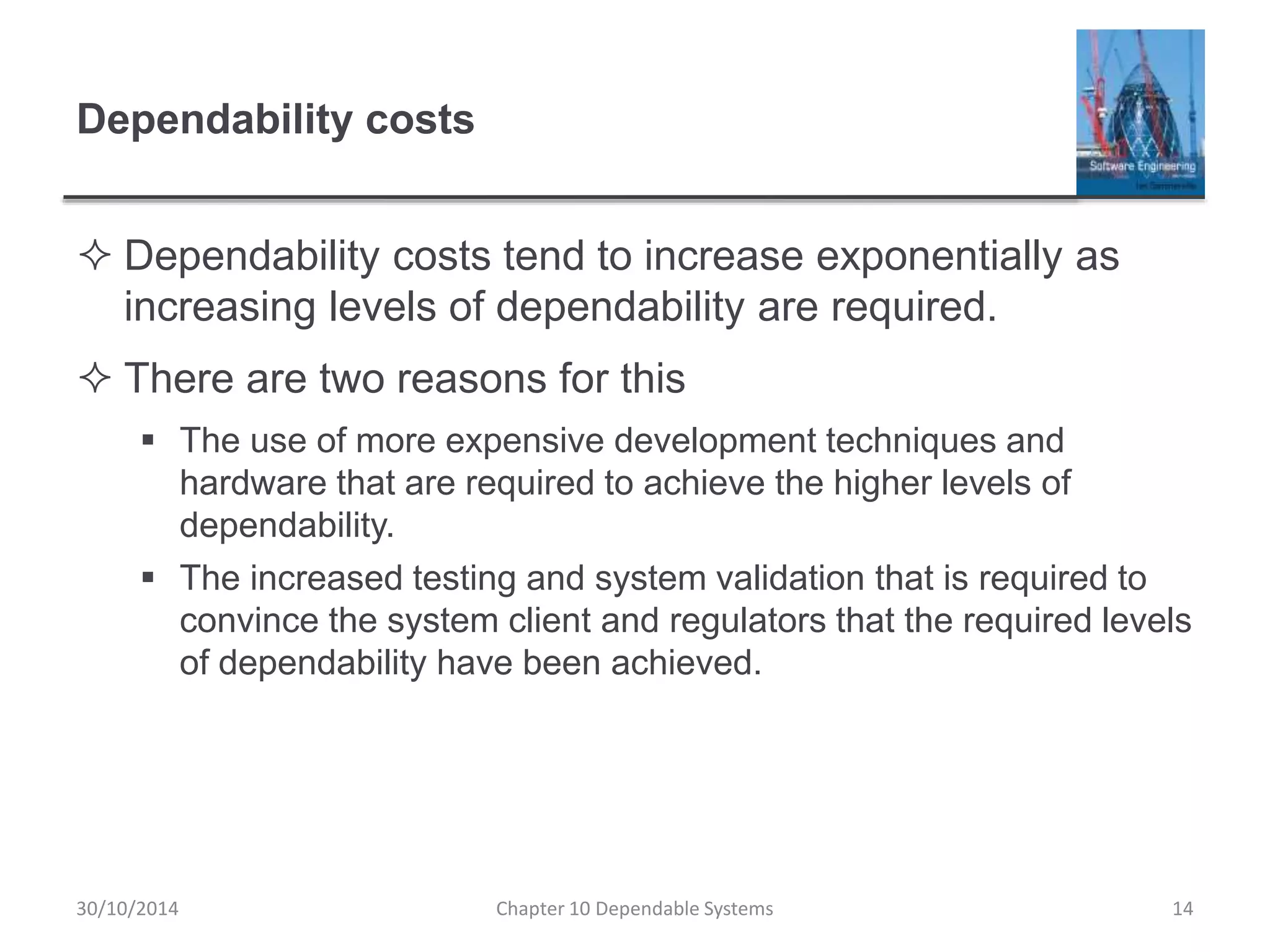 Dependability costs
 Dependability costs tend to increase exponentially as
increasing levels of dependability are required.
 There are two reasons for this
 The use of more expensive development techniques and
hardware that are required to achieve the higher levels of
dependability.
 The increased testing and system validation that is required to
convince the system client and regulators that the required levels
of dependability have been achieved.
14Chapter 10 Dependable Systems30/10/2014
 