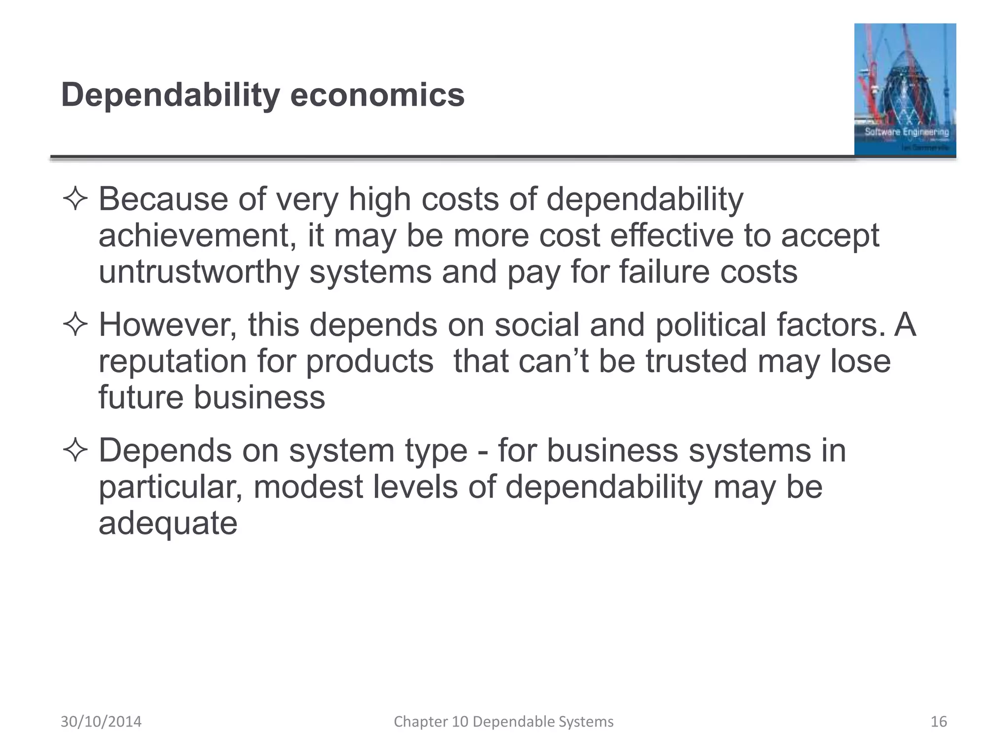 Dependability economics
 Because of very high costs of dependability
achievement, it may be more cost effective to accept
untrustworthy systems and pay for failure costs
 However, this depends on social and political factors. A
reputation for products that can’t be trusted may lose
future business
 Depends on system type - for business systems in
particular, modest levels of dependability may be
adequate
16Chapter 10 Dependable Systems30/10/2014
 