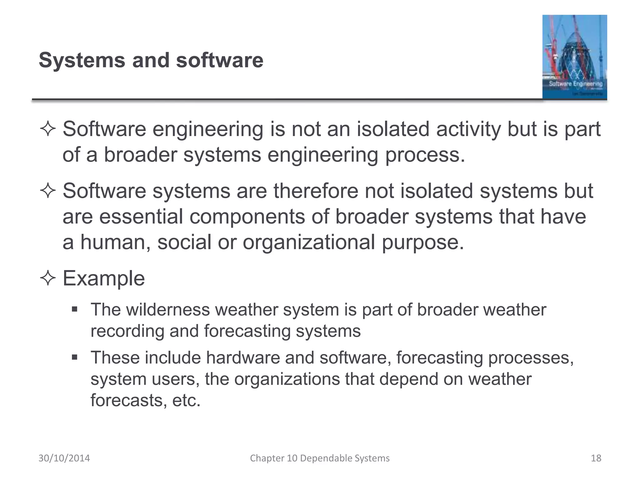 Systems and software
 Software engineering is not an isolated activity but is part
of a broader systems engineering process.
 Software systems are therefore not isolated systems but
are essential components of broader systems that have
a human, social or organizational purpose.
 Example
 The wilderness weather system is part of broader weather
recording and forecasting systems
 These include hardware and software, forecasting processes,
system users, the organizations that depend on weather
forecasts, etc.
Chapter 10 Dependable Systems 1830/10/2014
 
